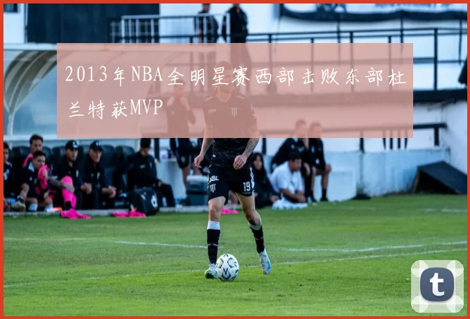 2013年NBA全明星赛西部击败东部杜兰特获MVP