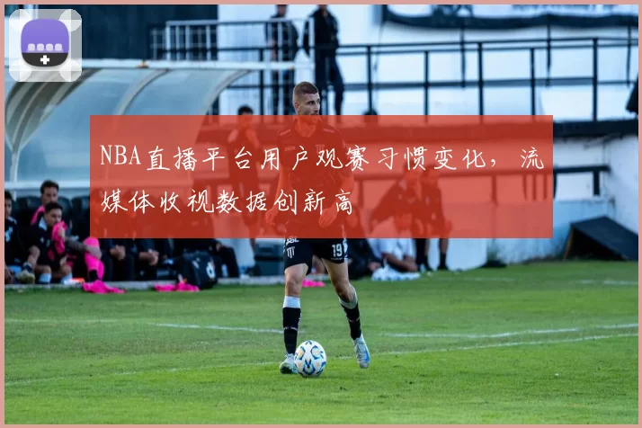 NBA直播平台用户观赛习惯变化,流媒体收视数据创新高