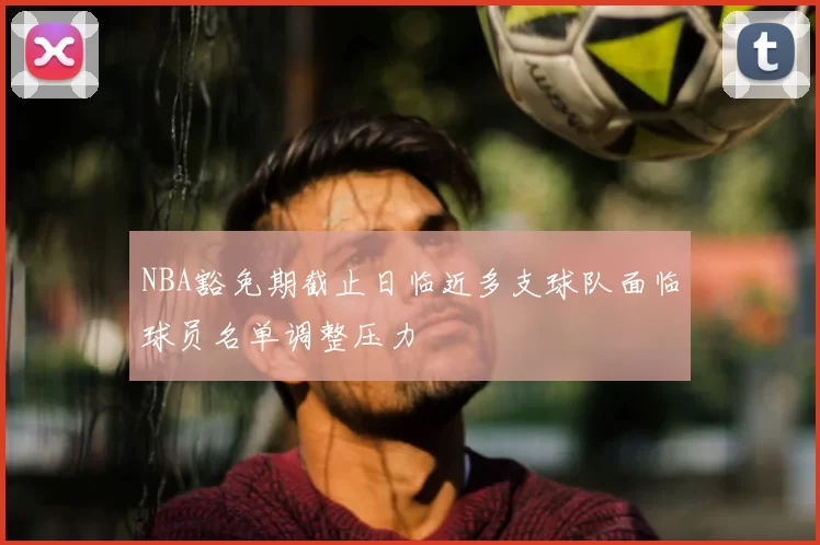 NBA豁免期截止日临近多支球队面临球员名单调整压力