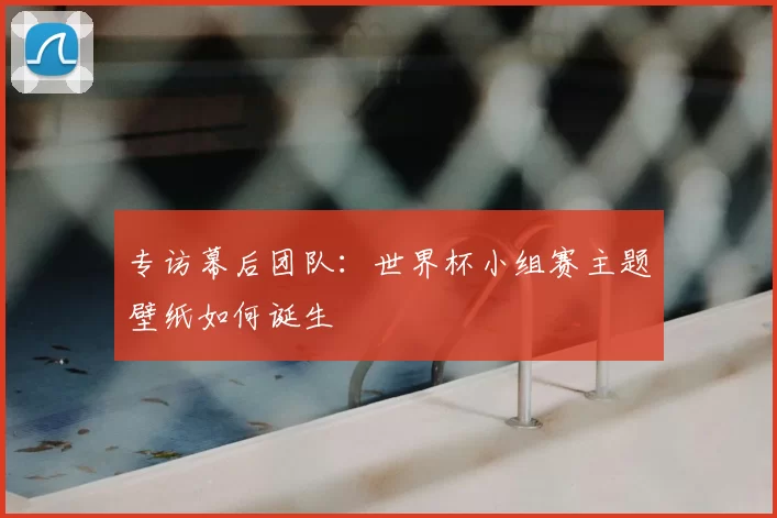 专访幕后团队:世界杯小组赛主题壁纸如何诞生
