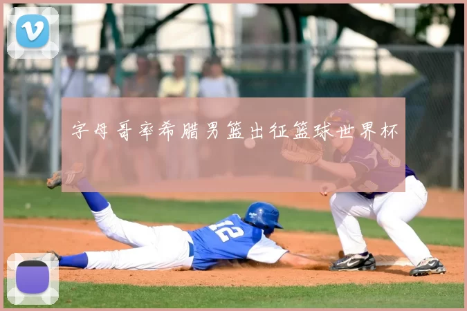字母哥率希腊男篮出征篮球世界杯