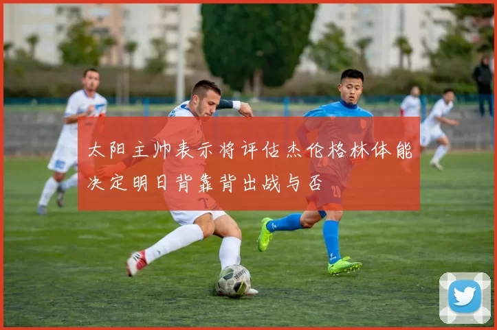 太阳主帅表示将评估杰伦格林体能决定明日背靠背出战与否
