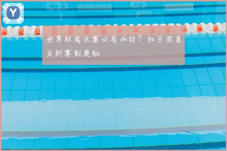 世界杯淘汰赛必有加时？知乎深度分析赛制奥秘