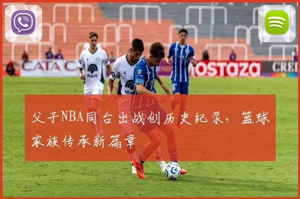 父子NBA同台出战创历史纪录，篮球家族传承新篇章