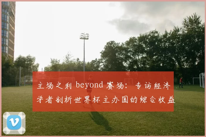 主场之利 beyond 赛场:专访经济学者剖析世界杯主办国的综合收益