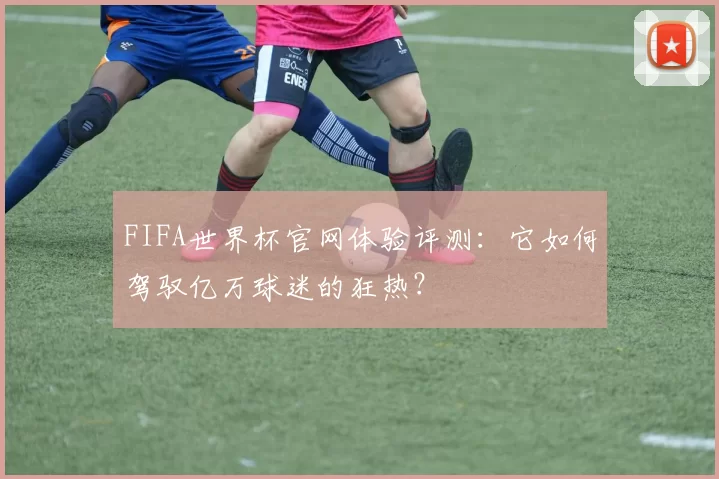 FIFA世界杯官网体验评测:它如何驾驭亿万球迷的狂热?