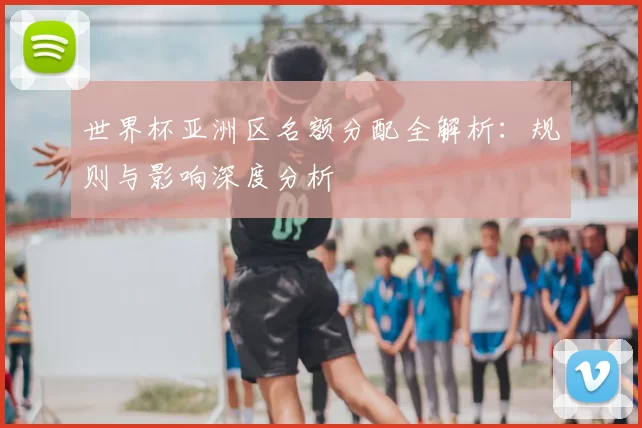 世界杯亚洲区名额分配全解析:规则与影响深度分析