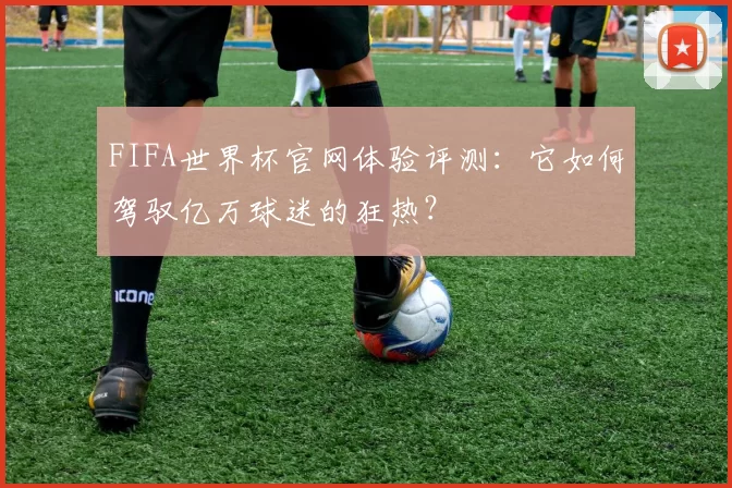 FIFA世界杯官网体验评测:它如何驾驭亿万球迷的狂热?