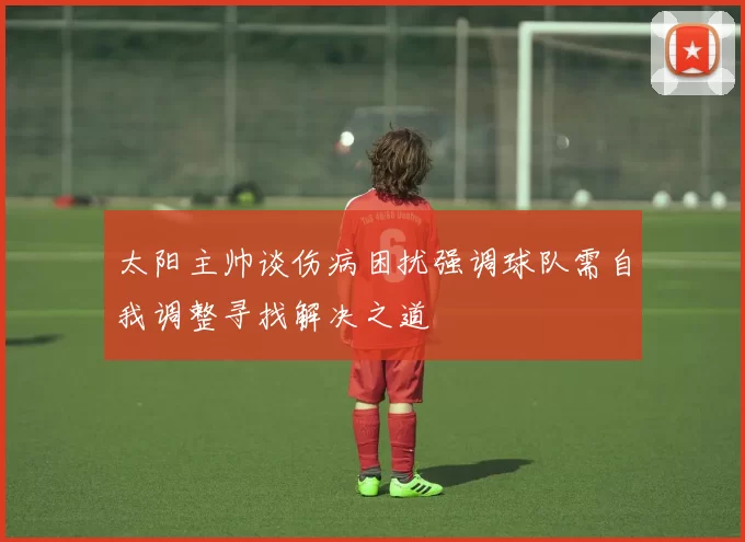 太阳主帅谈伤病困扰强调球队需自我调整寻找解决之道