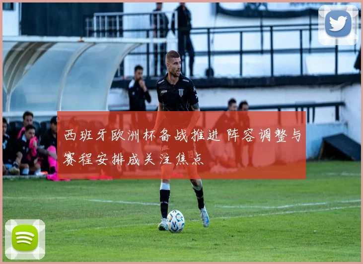 西班牙欧洲杯备战推进 阵容调整与赛程安排成关注焦点