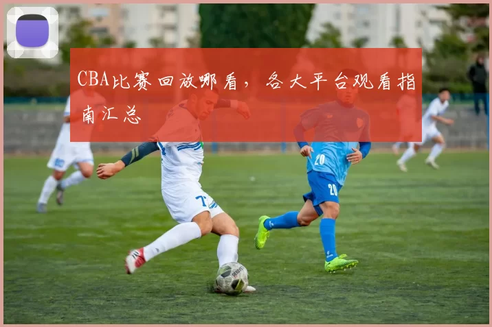 CBA比赛回放哪看，各大平台观看指南汇总