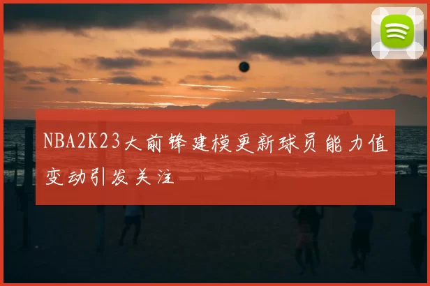 NBA2K23大前锋建模更新球员能力值变动引发关注