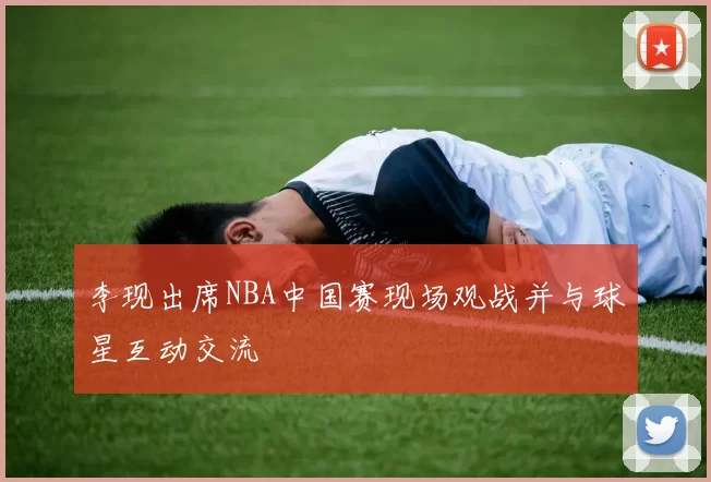 李现出席NBA中国赛现场观战并与球星互动交流
