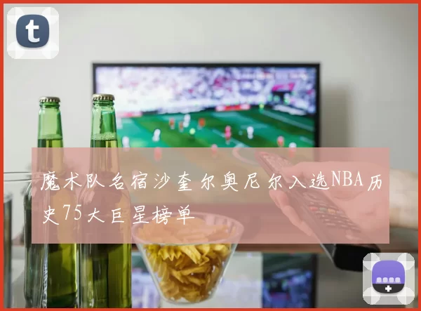 魔术队名宿沙奎尔奥尼尔入选NBA历史75大巨星榜单
