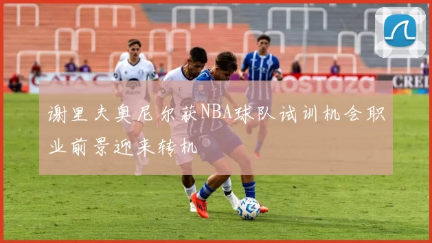谢里夫奥尼尔获NBA球队试训机会职业前景迎来转机