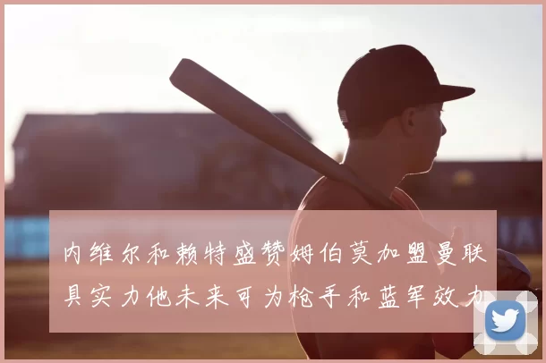 内维尔和赖特盛赞姆伯莫加盟曼联具实力他未来可为枪手和蓝军效力