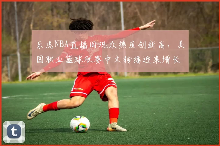 乐虎NBA直播间观众热度创新高，美国职业篮球联赛中文转播迎来增长机遇