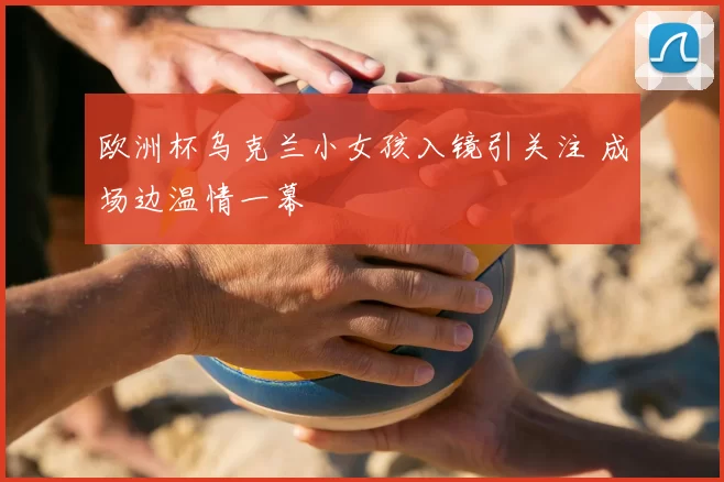欧洲杯乌克兰小女孩入镜引关注 成场边温情一幕