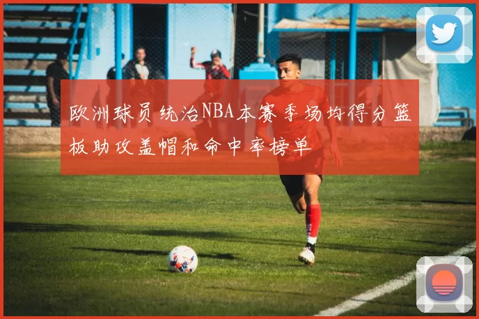 欧洲球员统治NBA本赛季场均得分篮板助攻盖帽和命中率榜单