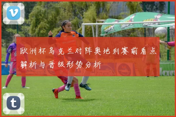 欧洲杯乌克兰对阵奥地利赛前看点解析与晋级形势分析