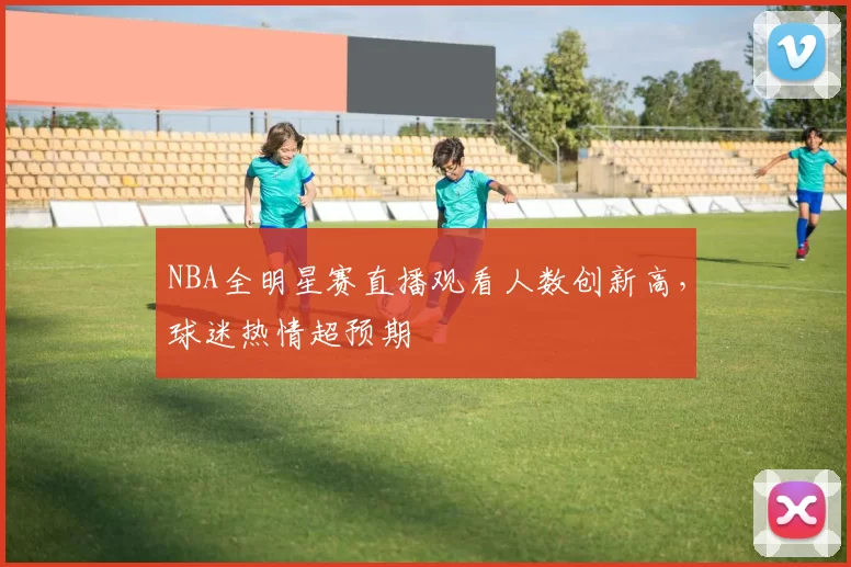 NBA全明星赛直播观看人数创新高，球迷热情超预期