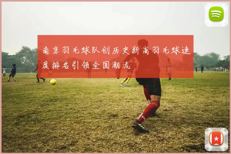 南京羽毛球队创历史新高羽毛球速度排名引领全国潮流