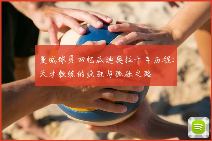 曼城球员回忆瓜迪奥拉十年历程:天才教练的疯狂与孤独之路