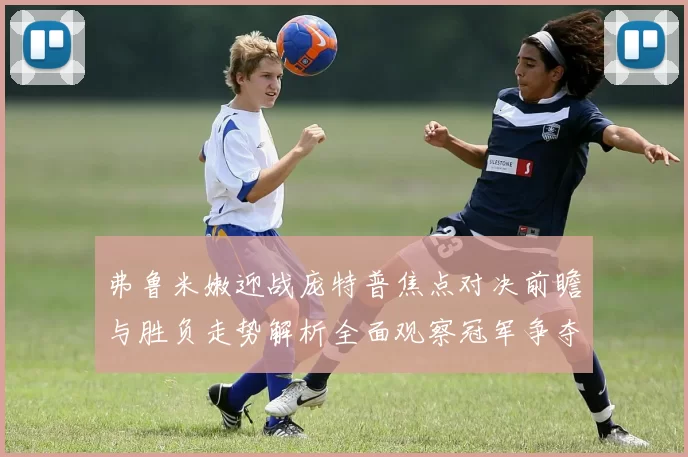 弗鲁米嫩迎战庞特普焦点对决前瞻与胜负走势解析全面观察冠军争夺