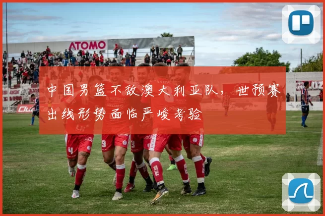 中国男篮不敌澳大利亚队，世预赛出线形势面临严峻考验