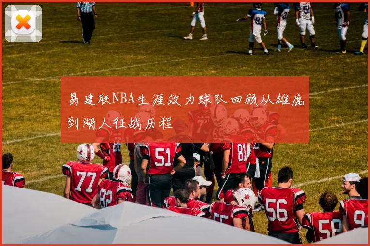 易建联NBA生涯效力球队回顾从雄鹿到湖人征战历程