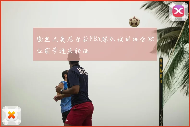 谢里夫奥尼尔获NBA球队试训机会职业前景迎来转机