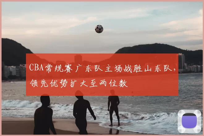 CBA常规赛广东队主场战胜山东队，领先优势扩大至两位数