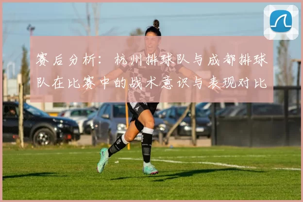 赛后分析：杭州排球队与成都排球队在比赛中的战术意识与表现对比