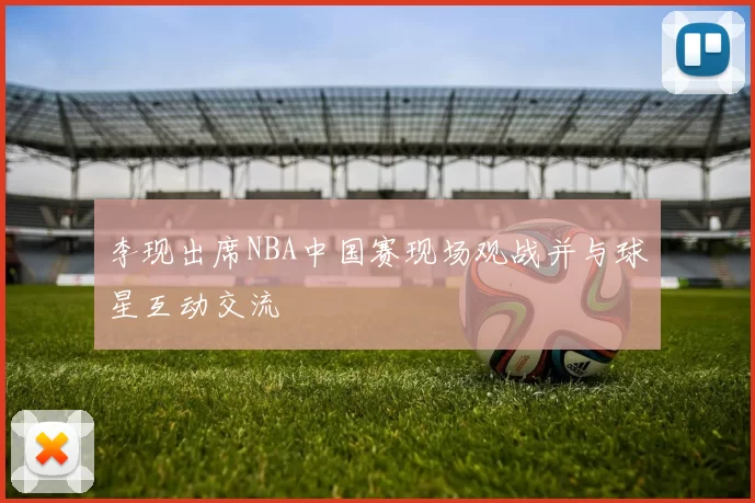 李现出席NBA中国赛现场观战并与球星互动交流