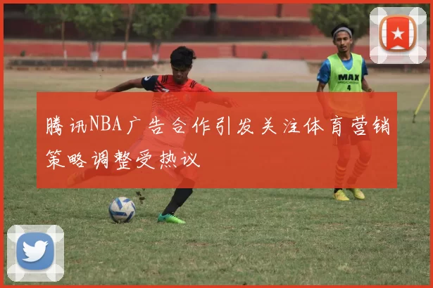 腾讯NBA广告合作引发关注体育营销策略调整受热议
