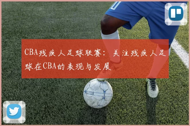 CBA残疾人足球联赛：关注残疾人足球在CBA的表现与发展