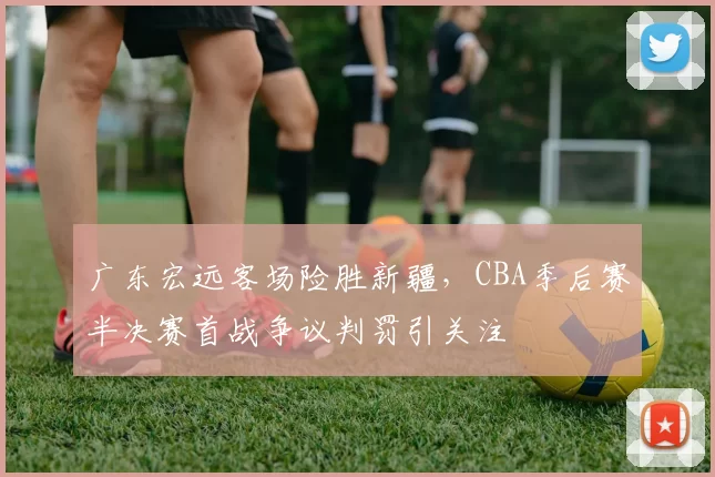 广东宏远客场险胜新疆，CBA季后赛半决赛首战争议判罚引关注