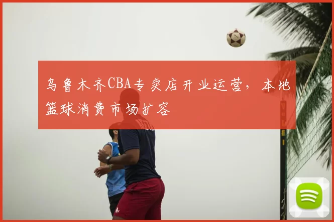 乌鲁木齐CBA专卖店开业运营，本地篮球消费市场扩容