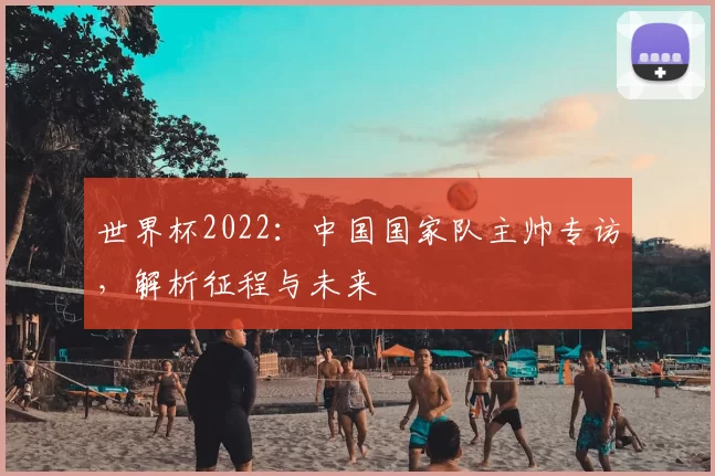 世界杯2022:中国国家队主帅专访,解析征程与未来
