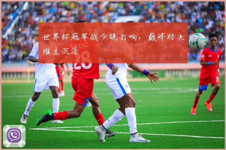 世界杯冠军战今晚打响,巅峰对决谁主沉浮