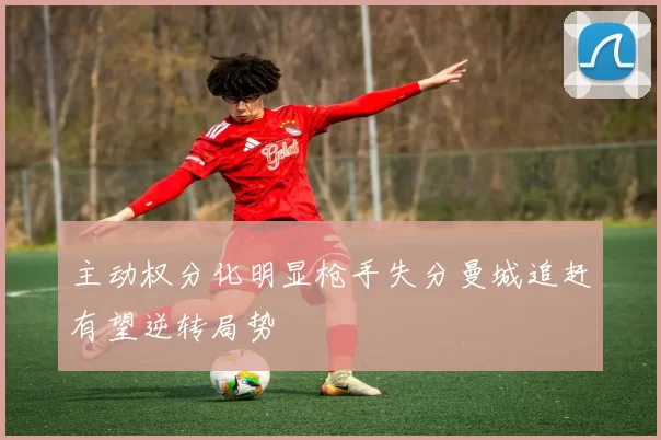 主动权分化明显枪手失分曼城追赶有望逆转局势