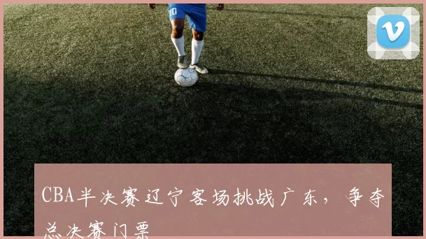 CBA半决赛辽宁客场挑战广东，争夺总决赛门票