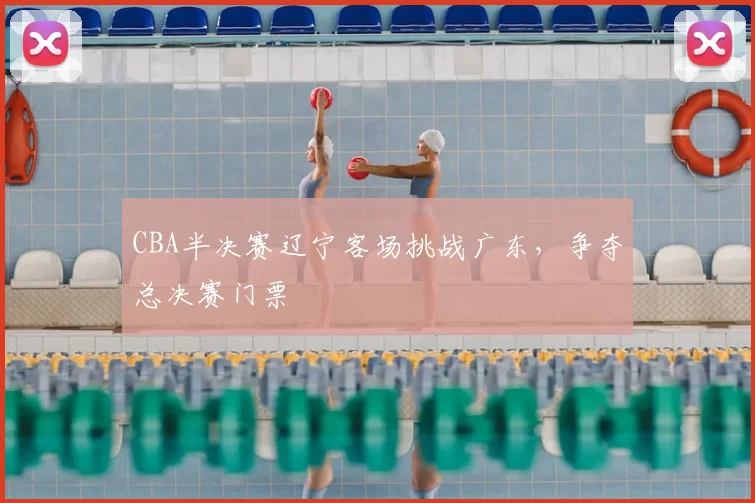 CBA半决赛辽宁客场挑战广东，争夺总决赛门票