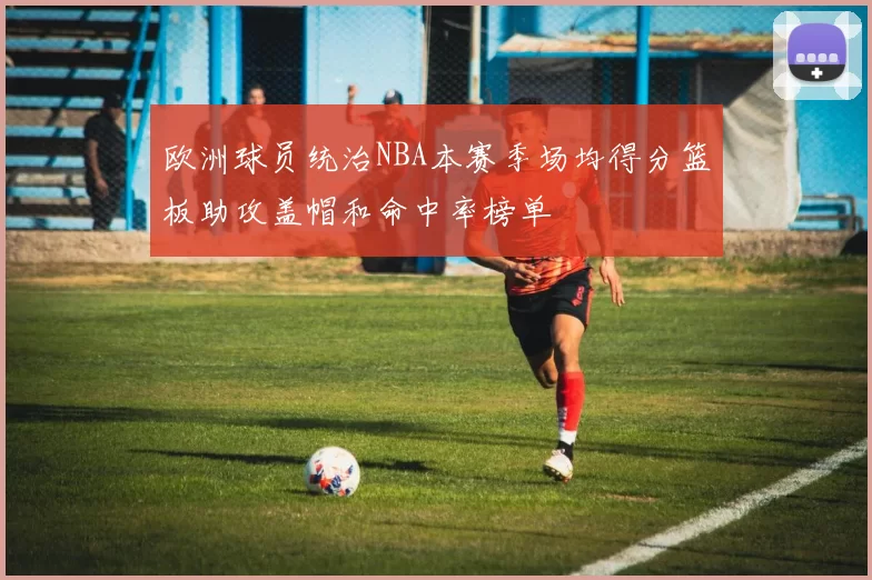 欧洲球员统治NBA本赛季场均得分篮板助攻盖帽和命中率榜单