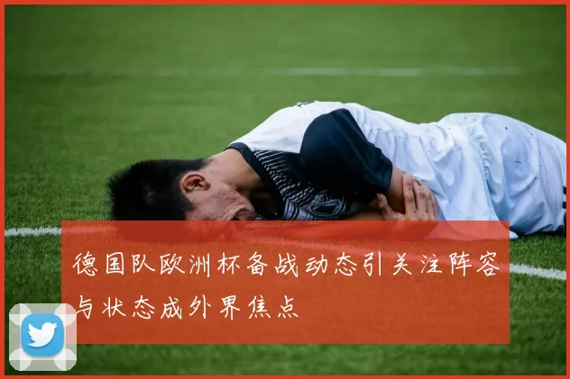 德国队欧洲杯备战动态引关注阵容与状态成外界焦点