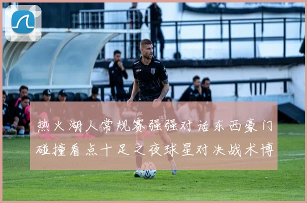 热火湖人常规赛强强对话东西豪门碰撞看点十足之夜球星对决战术博弈