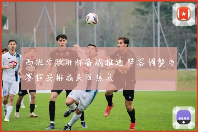 西班牙欧洲杯备战推进 阵容调整与赛程安排成关注焦点