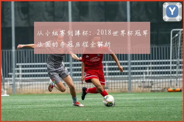 从小组赛到捧杯:2018世界杯冠军法国的夺冠历程全解析