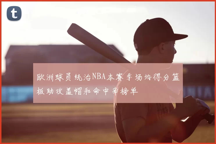 欧洲球员统治NBA本赛季场均得分篮板助攻盖帽和命中率榜单
