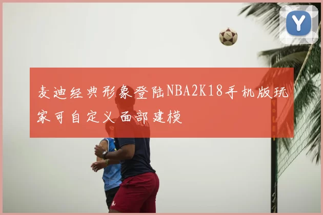 麦迪经典形象登陆NBA2K18手机版玩家可自定义面部建模